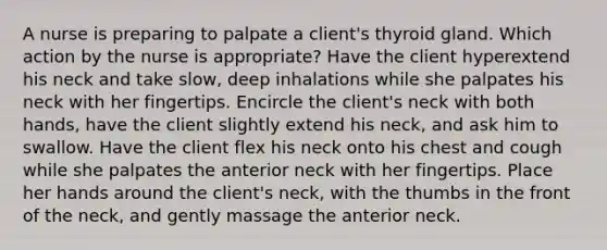 A nurse is preparing to palpate a client's thyroid gland. Which action by the nurse is appropriate? Have the client hyperextend his neck and take slow, deep inhalations while she palpates his neck with her fingertips. Encircle the client's neck with both hands, have the client slightly extend his neck, and ask him to swallow. Have the client flex his neck onto his chest and cough while she palpates the anterior neck with her fingertips. Place her hands around the client's neck, with the thumbs in the front of the neck, and gently massage the anterior neck.