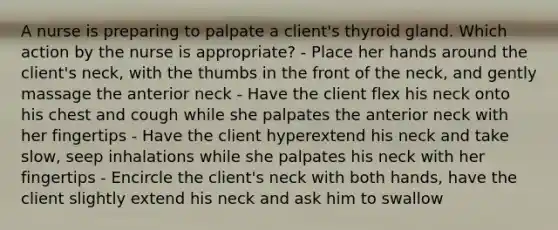 A nurse is preparing to palpate a client's thyroid gland. Which action by the nurse is appropriate? - Place her hands around the client's neck, with the thumbs in the front of the neck, and gently massage the anterior neck - Have the client flex his neck onto his chest and cough while she palpates the anterior neck with her fingertips - Have the client hyperextend his neck and take slow, seep inhalations while she palpates his neck with her fingertips - Encircle the client's neck with both hands, have the client slightly extend his neck and ask him to swallow