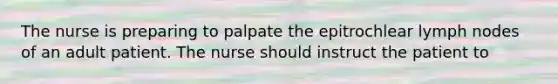 The nurse is preparing to palpate the epitrochlear lymph nodes of an adult patient. The nurse should instruct the patient to