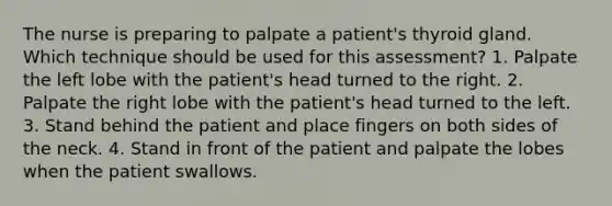 The nurse is preparing to palpate a patient's thyroid gland. Which technique should be used for this assessment? 1. Palpate the left lobe with the patient's head turned to the right. 2. Palpate the right lobe with the patient's head turned to the left. 3. Stand behind the patient and place fingers on both sides of the neck. 4. Stand in front of the patient and palpate the lobes when the patient swallows.