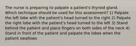 The nurse is preparing to palpate a patient's thyroid gland. Which technique should be used for this assessment? 1) Palpate the left lobe with the patient's head turned to the right 2) Palpate the right lobe with the patient's head turned to the left 3) Stand behind the patient and place fingers on both sides of the neck 4) Stand in front of the patient and palpate the lobes when the patient swallows