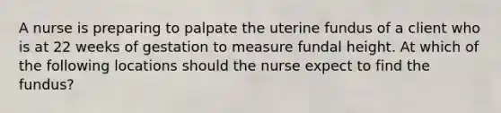 A nurse is preparing to palpate the uterine fundus of a client who is at 22 weeks of gestation to measure fundal height. At which of the following locations should the nurse expect to find the fundus?