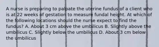 A nurse is preparing to palpate the uterine fundus of a client who is at 22 weeks of gestation to measure fundal height. At which of the following locations should the nurse expect to find the fundus? A. About 3 cm above the umbilicus B. Slightly above the umbilicus C. Slightly below the umbilicus D. About 3 cm below the umbilicus