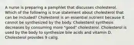 A nurse is preparing a pamphlet that discusses cholesterol. Which of the following is true statement about cholesterol that can be included? Cholesterol is an essential nutrient because it cannot be synthesized by the body. Cholesterol synthesis decreases by consuming more "good" cholesterol. Cholesterol is used by the body to synthesize bile acids and vitamin D. Cholesterol provides 9 cal/g.