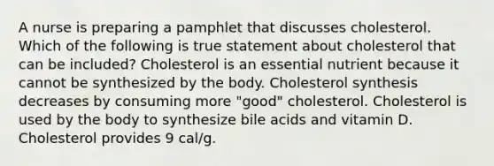 A nurse is preparing a pamphlet that discusses cholesterol. Which of the following is true statement about cholesterol that can be included? Cholesterol is an essential nutrient because it cannot be synthesized by the body. Cholesterol synthesis decreases by consuming more "good" cholesterol. Cholesterol is used by the body to synthesize bile acids and vitamin D. Cholesterol provides 9 cal/g.