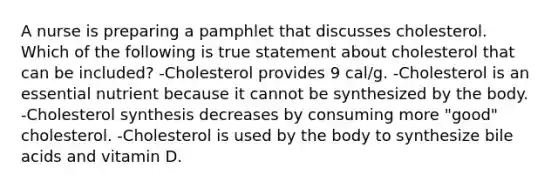 A nurse is preparing a pamphlet that discusses cholesterol. Which of the following is true statement about cholesterol that can be included? -Cholesterol provides 9 cal/g. -Cholesterol is an essential nutrient because it cannot be synthesized by the body. -Cholesterol synthesis decreases by consuming more "good" cholesterol. -Cholesterol is used by the body to synthesize bile acids and vitamin D.