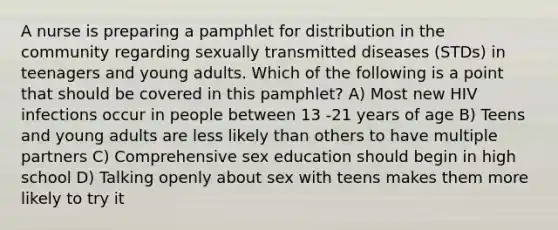 A nurse is preparing a pamphlet for distribution in the community regarding sexually transmitted diseases (STDs) in teenagers and young adults. Which of the following is a point that should be covered in this pamphlet? A) Most new HIV infections occur in people between 13 -21 years of age B) Teens and young adults are less likely than others to have multiple partners C) Comprehensive sex education should begin in high school D) Talking openly about sex with teens makes them more likely to try it