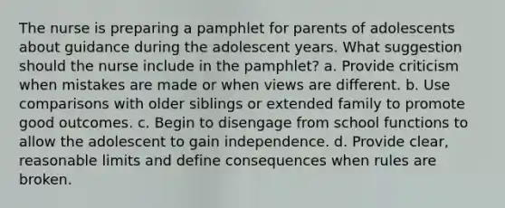 The nurse is preparing a pamphlet for parents of adolescents about guidance during the adolescent years. What suggestion should the nurse include in the pamphlet? a. Provide criticism when mistakes are made or when views are different. b. Use comparisons with older siblings or extended family to promote good outcomes. c. Begin to disengage from school functions to allow the adolescent to gain independence. d. Provide clear, reasonable limits and define consequences when rules are broken.