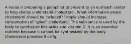 A nurse is preparing a pamphlet to present to an outreach center to help clients understand cholesterol. What information about cholesterol should be included? People should increase consumption of "good" cholesterol. The substance is used by the body to synthesize bile acids and vitamin D. It is an essential nutrient because it cannot be synthesized by the body. Cholesterol provides 9 cal/g.