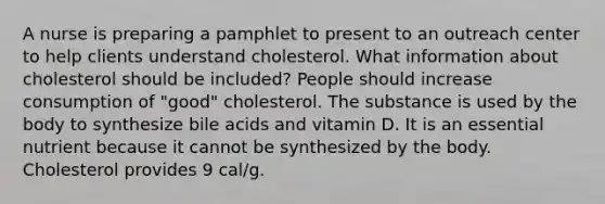 A nurse is preparing a pamphlet to present to an outreach center to help clients understand cholesterol. What information about cholesterol should be included? People should increase consumption of "good" cholesterol. The substance is used by the body to synthesize bile acids and vitamin D. It is an essential nutrient because it cannot be synthesized by the body. Cholesterol provides 9 cal/g.