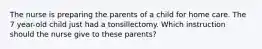 The nurse is preparing the parents of a child for home care. The 7 year-old child just had a tonsillectomy. Which instruction should the nurse give to these parents?