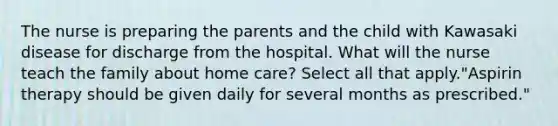 The nurse is preparing the parents and the child with Kawasaki disease for discharge from the hospital. What will the nurse teach the family about home care? Select all that apply."Aspirin therapy should be given daily for several months as prescribed."