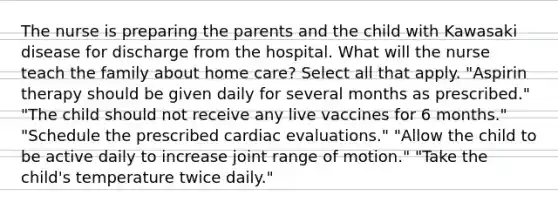 The nurse is preparing the parents and the child with Kawasaki disease for discharge from the hospital. What will the nurse teach the family about home care? Select all that apply. "Aspirin therapy should be given daily for several months as prescribed." "The child should not receive any live vaccines for 6 months." "Schedule the prescribed cardiac evaluations." "Allow the child to be active daily to increase joint range of motion." "Take the child's temperature twice daily."