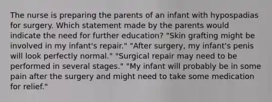 The nurse is preparing the parents of an infant with hypospadias for surgery. Which statement made by the parents would indicate the need for further education? "Skin grafting might be involved in my infant's repair." "After surgery, my infant's penis will look perfectly normal." "Surgical repair may need to be performed in several stages." "My infant will probably be in some pain after the surgery and might need to take some medication for relief."