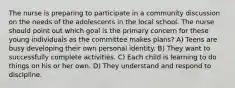 The nurse is preparing to participate in a community discussion on the needs of the adolescents in the local school. The nurse should point out which goal is the primary concern for these young individuals as the committee makes plans? A) Teens are busy developing their own personal identity. B) They want to successfully complete activities. C) Each child is learning to do things on his or her own. D) They understand and respond to discipline.