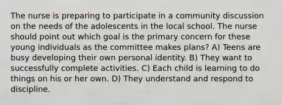 The nurse is preparing to participate in a community discussion on the needs of the adolescents in the local school. The nurse should point out which goal is the primary concern for these young individuals as the committee makes plans? A) Teens are busy developing their own personal identity. B) They want to successfully complete activities. C) Each child is learning to do things on his or her own. D) They understand and respond to discipline.