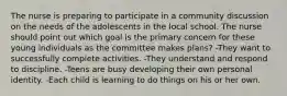 The nurse is preparing to participate in a community discussion on the needs of the adolescents in the local school. The nurse should point out which goal is the primary concern for these young individuals as the committee makes plans? -They want to successfully complete activities. -They understand and respond to discipline. -Teens are busy developing their own personal identity. -Each child is learning to do things on his or her own.