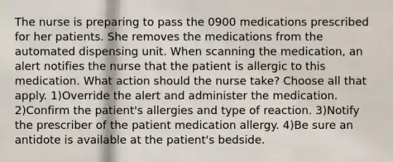 The nurse is preparing to pass the 0900 medications prescribed for her patients. She removes the medications from the automated dispensing unit. When scanning the medication, an alert notifies the nurse that the patient is allergic to this medication. What action should the nurse take? Choose all that apply. 1)Override the alert and administer the medication. 2)Confirm the patient's allergies and type of reaction. 3)Notify the prescriber of the patient medication allergy. 4)Be sure an antidote is available at the patient's bedside.