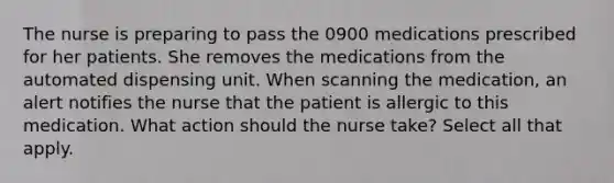 The nurse is preparing to pass the 0900 medications prescribed for her patients. She removes the medications from the automated dispensing unit. When scanning the medication, an alert notifies the nurse that the patient is allergic to this medication. What action should the nurse take? Select all that apply.