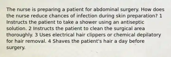 The nurse is preparing a patient for abdominal surgery. How does the nurse reduce chances of infection during skin preparation? 1 Instructs the patient to take a shower using an antiseptic solution. 2 Instructs the patient to clean the surgical area thoroughly. 3 Uses electrical hair clippers or chemical depilatory for hair removal. 4 Shaves the patient's hair a day before surgery.