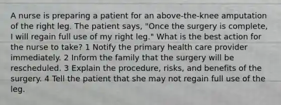 A nurse is preparing a patient for an above-the-knee amputation of the right leg. The patient says, "Once the surgery is complete, I will regain full use of my right leg." What is the best action for the nurse to take? 1 Notify the primary health care provider immediately. 2 Inform the family that the surgery will be rescheduled. 3 Explain the procedure, risks, and benefits of the surgery. 4 Tell the patient that she may not regain full use of the leg.