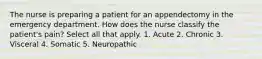 The nurse is preparing a patient for an appendectomy in the emergency department. How does the nurse classify the patient's pain? Select all that apply. 1. Acute 2. Chronic 3. Visceral 4. Somatic 5. Neuropathic