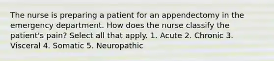 The nurse is preparing a patient for an appendectomy in the emergency department. How does the nurse classify the patient's pain? Select all that apply. 1. Acute 2. Chronic 3. Visceral 4. Somatic 5. Neuropathic