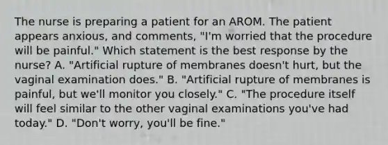 The nurse is preparing a patient for an AROM. The patient appears anxious, and comments, "I'm worried that the procedure will be painful." Which statement is the best response by the nurse? A. "Artificial rupture of membranes doesn't hurt, but the vaginal examination does." B. "Artificial rupture of membranes is painful, but we'll monitor you closely." C. "The procedure itself will feel similar to the other vaginal examinations you've had today." D. "Don't worry, you'll be fine."