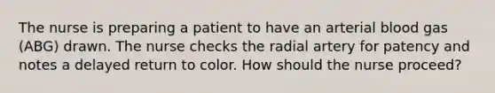 The nurse is preparing a patient to have an arterial blood gas (ABG) drawn. The nurse checks the radial artery for patency and notes a delayed return to color. How should the nurse proceed?