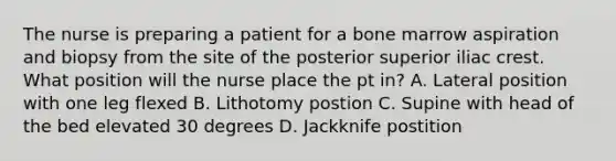 The nurse is preparing a patient for a bone marrow aspiration and biopsy from the site of the posterior superior iliac crest. What position will the nurse place the pt in? A. Lateral position with one leg flexed B. Lithotomy postion C. Supine with head of the bed elevated 30 degrees D. Jackknife postition