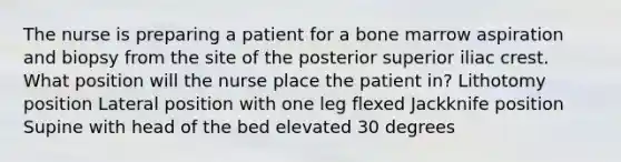 The nurse is preparing a patient for a bone marrow aspiration and biopsy from the site of the posterior superior iliac crest. What position will the nurse place the patient in? Lithotomy position Lateral position with one leg flexed Jackknife position Supine with head of the bed elevated 30 degrees