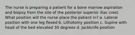 The nurse is preparing a patient for a bone marrow aspiration and biopsy from the site of the posterior superior iliac crest. What position will the nurse place the patient in? a. Lateral position with one leg flexed b. Lithotomy position c. Supine with head of the bed elevated 30 degrees d. Jackknife position