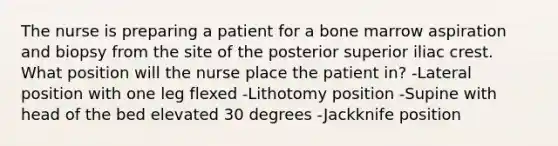 The nurse is preparing a patient for a bone marrow aspiration and biopsy from the site of the posterior superior iliac crest. What position will the nurse place the patient in? -Lateral position with one leg flexed -Lithotomy position -Supine with head of the bed elevated 30 degrees -Jackknife position