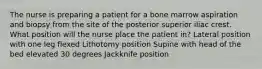 The nurse is preparing a patient for a bone marrow aspiration and biopsy from the site of the posterior superior iliac crest. What position will the nurse place the patient in? Lateral position with one leg flexed Lithotomy position Supine with head of the bed elevated 30 degrees Jackknife position