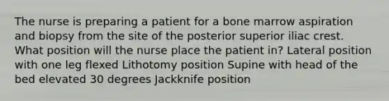 The nurse is preparing a patient for a bone marrow aspiration and biopsy from the site of the posterior superior iliac crest. What position will the nurse place the patient in? Lateral position with one leg flexed Lithotomy position Supine with head of the bed elevated 30 degrees Jackknife position