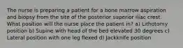 The nurse is preparing a patient for a bone marrow aspiration and biopsy from the site of the posterior superior iliac crest. What position will the nurse place the patient in? a) Lithotomy position b) Supine with head of the bed elevated 30 degrees c) Lateral position with one leg flexed d) Jackknife position