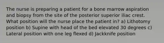 The nurse is preparing a patient for a bone marrow aspiration and biopsy from the site of the posterior superior iliac crest. What position will the nurse place the patient in? a) Lithotomy position b) Supine with head of the bed elevated 30 degrees c) Lateral position with one leg flexed d) Jackknife position