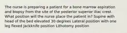 The nurse is preparing a patient for a bone marrow aspiration and biopsy from the site of the posterior superior iliac crest. What position will the nurse place the patient in? Supine with head of the bed elevated 30 degrees Lateral position with one leg flexed Jackknife position Lithotomy position