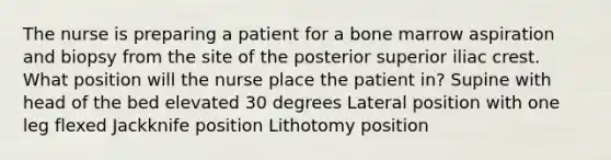 The nurse is preparing a patient for a bone marrow aspiration and biopsy from the site of the posterior superior iliac crest. What position will the nurse place the patient in? Supine with head of the bed elevated 30 degrees Lateral position with one leg flexed Jackknife position Lithotomy position