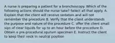 A nurse is preparing a patient for a bronchoscopy. Which of the following actions should the nurse take? Select all that apply. A. Explain that the client will receive sedation and will not remember the procedure B. Verify that the client understands the purpose and nature of the procedure C. offer the client small sips of clear liquids for up to an hour before the procedure D. Obtain a pre-procedural sputum specimen E. Instruct the client to keep their neck in neutral position