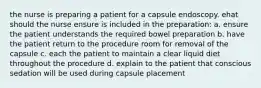 the nurse is preparing a patient for a capsule endoscopy. ehat should the nurse ensure is included in the preparation: a. ensure the patient understands the required bowel preparation b. have the patient return to the procedure room for removal of the capsule c. each the patient to maintain a clear liquid diet throughout the procedure d. explain to the patient that conscious sedation will be used during capsule placement