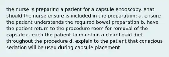 the nurse is preparing a patient for a capsule endoscopy. ehat should the nurse ensure is included in the preparation: a. ensure the patient understands the required bowel preparation b. have the patient return to the procedure room for removal of the capsule c. each the patient to maintain a clear liquid diet throughout the procedure d. explain to the patient that conscious sedation will be used during capsule placement