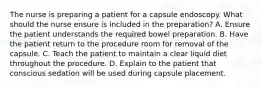 The nurse is preparing a patient for a capsule endoscopy. What should the nurse ensure is included in the preparation? A. Ensure the patient understands the required bowel preparation. B. Have the patient return to the procedure room for removal of the capsule. C. Teach the patient to maintain a clear liquid diet throughout the procedure. D. Explain to the patient that conscious sedation will be used during capsule placement.