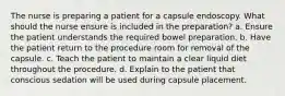 The nurse is preparing a patient for a capsule endoscopy. What should the nurse ensure is included in the preparation? a. Ensure the patient understands the required bowel preparation. b. Have the patient return to the procedure room for removal of the capsule. c. Teach the patient to maintain a clear liquid diet throughout the procedure. d. Explain to the patient that conscious sedation will be used during capsule placement.