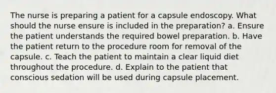 The nurse is preparing a patient for a capsule endoscopy. What should the nurse ensure is included in the preparation? a. Ensure the patient understands the required bowel preparation. b. Have the patient return to the procedure room for removal of the capsule. c. Teach the patient to maintain a clear liquid diet throughout the procedure. d. Explain to the patient that conscious sedation will be used during capsule placement.