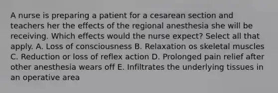 A nurse is preparing a patient for a cesarean section and teachers her the effects of the regional anesthesia she will be receiving. Which effects would the nurse expect? Select all that apply. A. Loss of consciousness B. Relaxation os skeletal muscles C. Reduction or loss of reflex action D. Prolonged pain relief after other anesthesia wears off E. Infiltrates the underlying tissues in an operative area