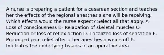 A nurse is preparing a patient for a cesarean section and teaches her the effects of the regional anesthesia she will be receiving. Which effects would the nurse expect? Select all that apply. A- Loss of consciousness B- Relaxation of skeletal muscles C- Reduction or loss of reflex action D- Localized loss of sensation E- Prolonged pain relief after other anesthesia wears off F- Infiltrates the underlying tissues in an operative area