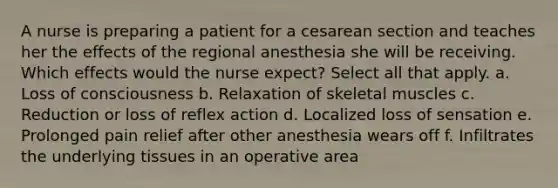 A nurse is preparing a patient for a cesarean section and teaches her the effects of the regional anesthesia she will be receiving. Which effects would the nurse expect? Select all that apply. a. Loss of consciousness b. Relaxation of skeletal muscles c. Reduction or loss of reflex action d. Localized loss of sensation e. Prolonged pain relief after other anesthesia wears off f. Infiltrates the underlying tissues in an operative area