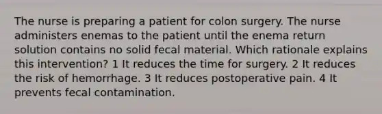 The nurse is preparing a patient for colon surgery. The nurse administers enemas to the patient until the enema return solution contains no solid fecal material. Which rationale explains this intervention? 1 It reduces the time for surgery. 2 It reduces the risk of hemorrhage. 3 It reduces postoperative pain. 4 It prevents fecal contamination.