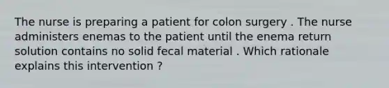 The nurse is preparing a patient for colon surgery . The nurse administers enemas to the patient until the enema return solution contains no solid fecal material . Which rationale explains this intervention ?